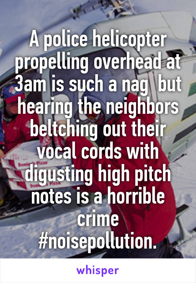 A police helicopter propelling overhead at 3am is such a nag  but hearing the neighbors beltching out their vocal cords with digusting high pitch notes is a horrible crime
#noisepollution.