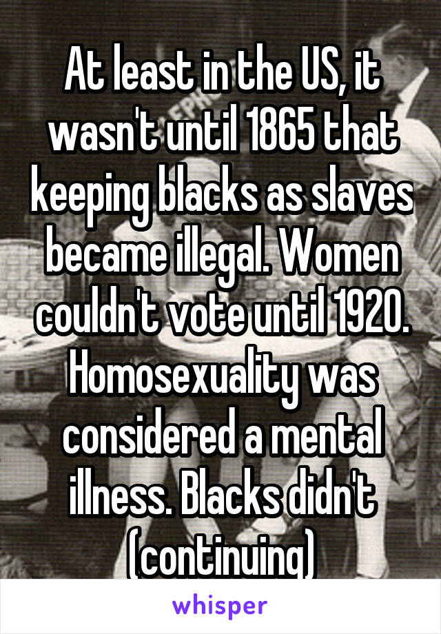 At least in the US, it wasn't until 1865 that keeping blacks as slaves became illegal. Women couldn't vote until 1920. Homosexuality was considered a mental illness. Blacks didn't (continuing)