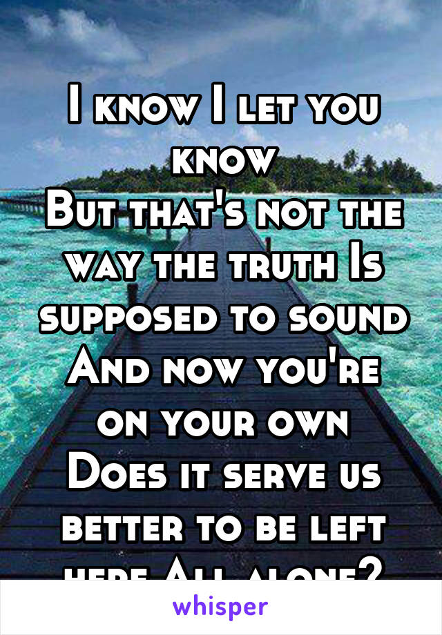 
I know I let you know
But that's not the way the truth Is supposed to sound
And now you're on your own
Does it serve us better to be left here All alone?