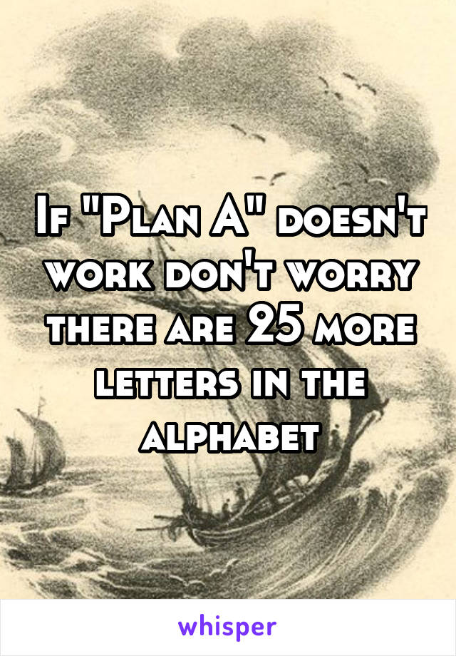 If "Plan A" doesn't work don't worry there are 25 more letters in the alphabet