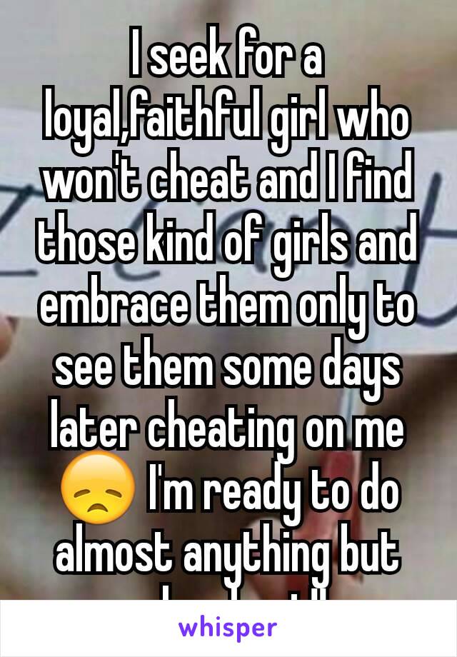 I seek for a loyal,faithful girl who won't cheat and I find those kind of girls and embrace them only to see them some days later cheating on me 😞 I'm ready to do almost anything but why cheat!!