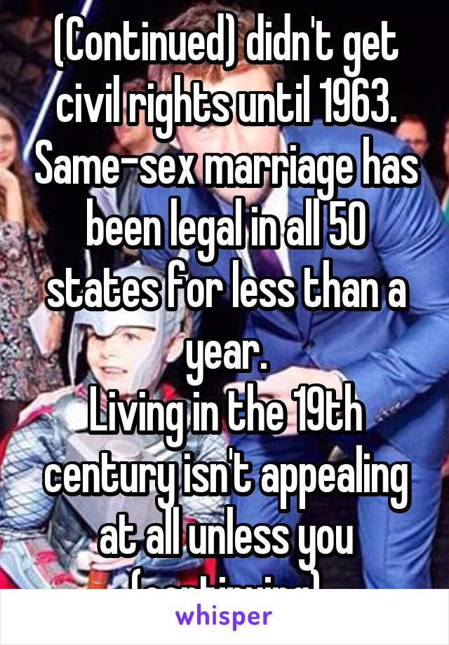 (Continued) didn't get civil rights until 1963. Same-sex marriage has been legal in all 50 states for less than a year.
Living in the 19th century isn't appealing at all unless you (continuing)