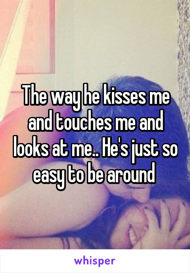 The way he kisses me and touches me and looks at me.. He's just so easy to be around 