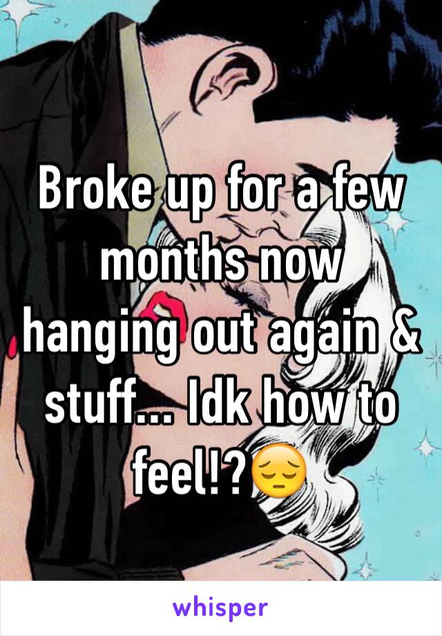 Broke up for a few months now hanging out again & stuff... Idk how to feel!?😔