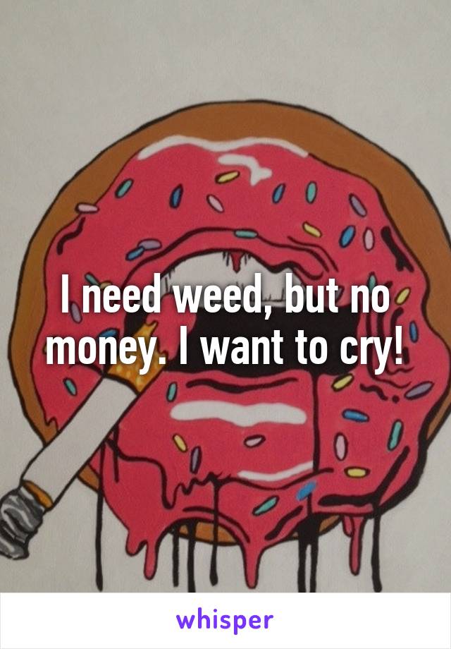 I need weed, but no money. I want to cry!