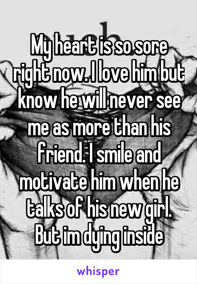 My heart is so sore right now. I love him but know he will never see me as more than his friend. I smile and motivate him when he talks of his new girl. But im dying inside