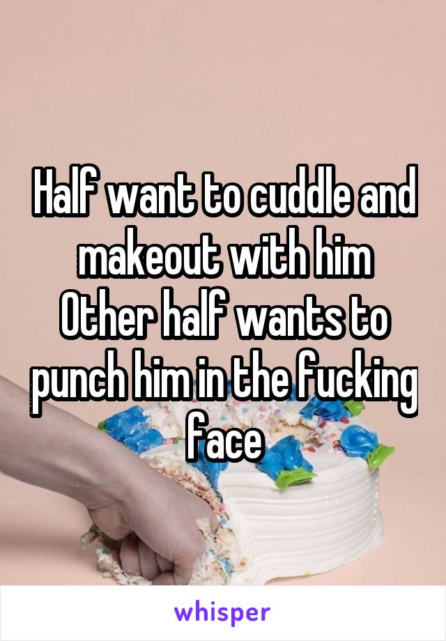 Half want to cuddle and makeout with him
Other half wants to punch him in the fucking face