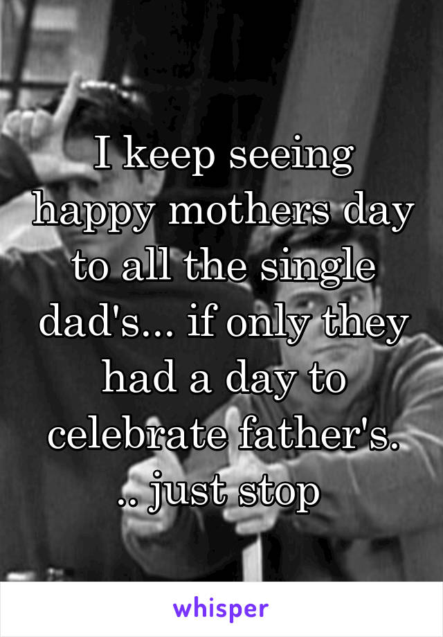 I keep seeing happy mothers day to all the single dad's... if only they had a day to celebrate father's. .. just stop 