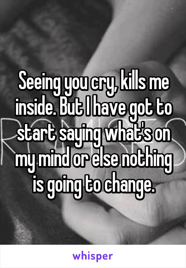 Seeing you cry, kills me inside. But I have got to start saying what's on my mind or else nothing is going to change.