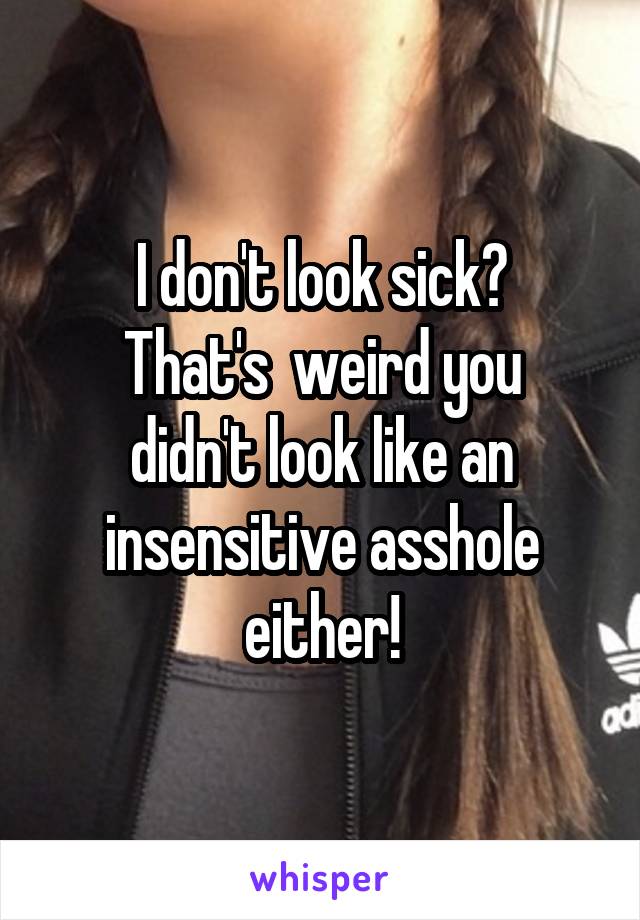 I don't look sick?
That's  weird you didn't look like an insensitive asshole either!