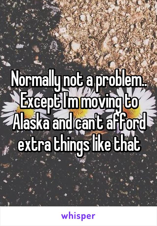 Normally not a problem.. Except I'm moving to Alaska and can't afford extra things like that