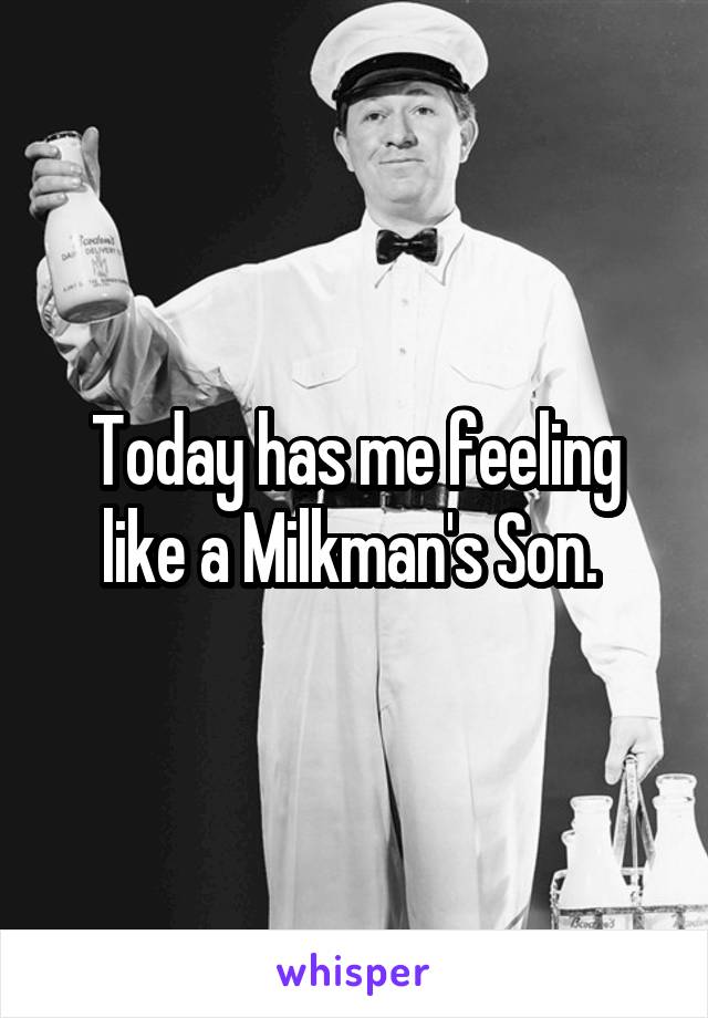 Today has me feeling like a Milkman's Son. 