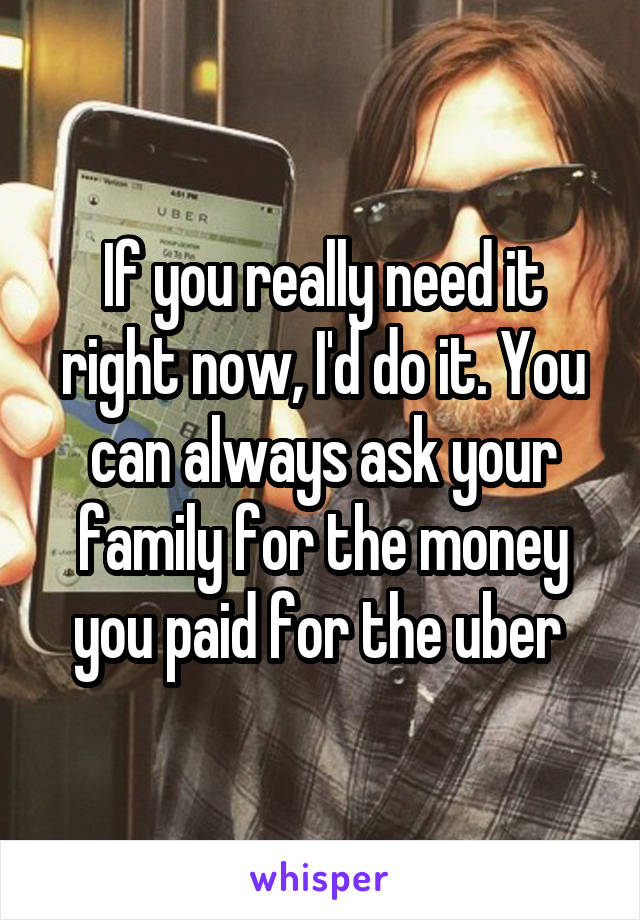 If you really need it right now, I'd do it. You can always ask your family for the money you paid for the uber 