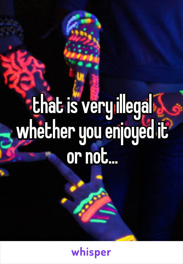 that is very illegal whether you enjoyed it or not...