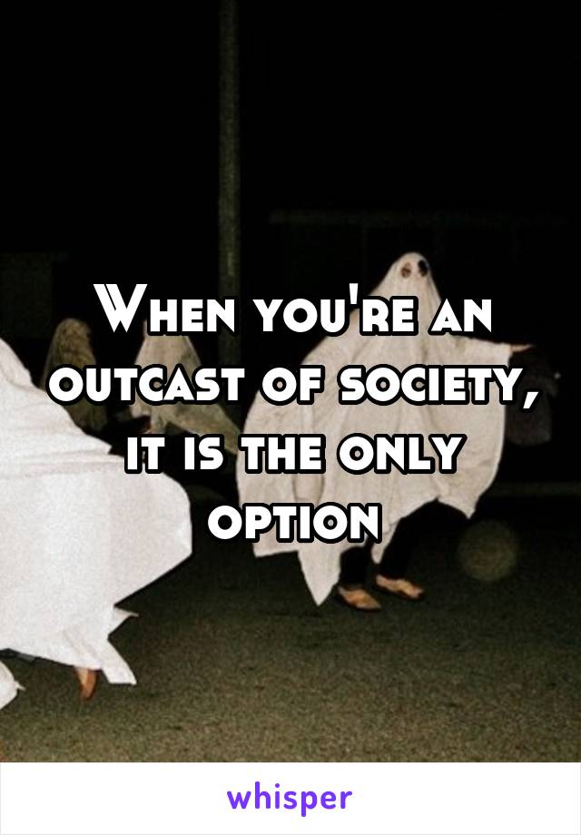 When you're an outcast of society, it is the only option