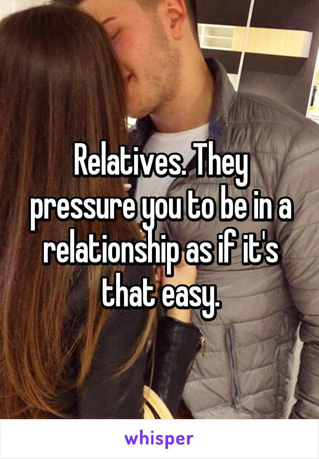 Relatives. They pressure you to be in a relationship as if it's that easy.