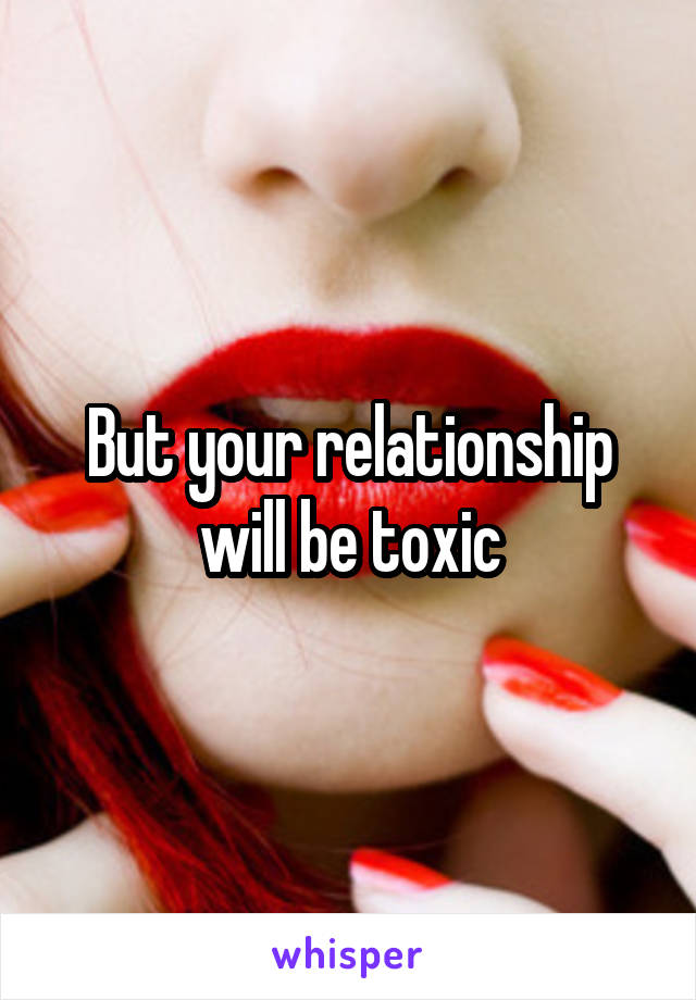 But your relationship will be toxic