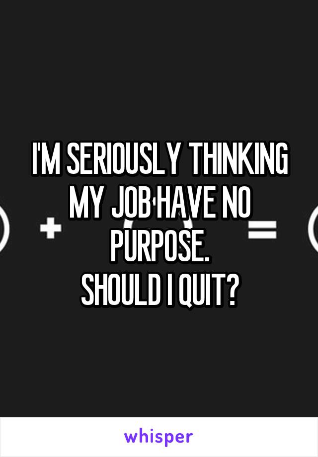 I'M SERIOUSLY THINKING MY JOB HAVE NO PURPOSE.
SHOULD I QUIT?