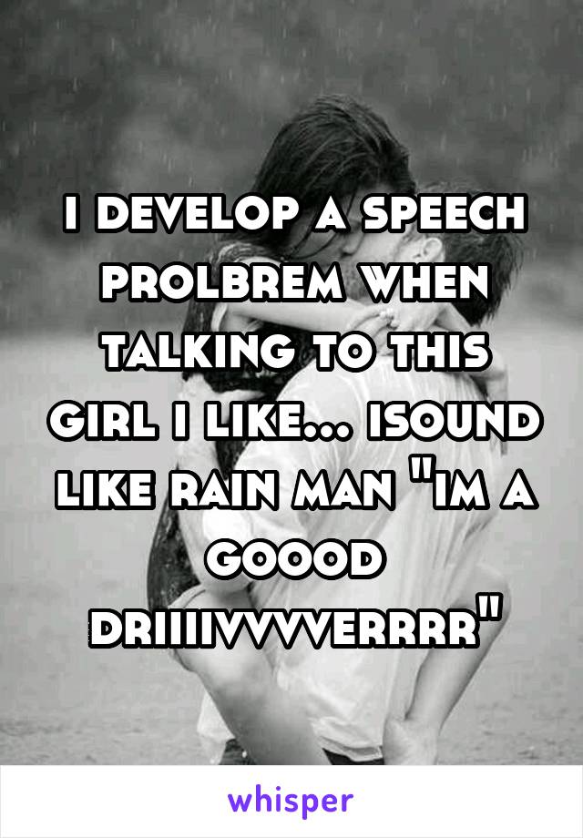 i develop a speech prolbrem when talking to this girl i like... isound like rain man "im a goood driiiivvvverrrr"