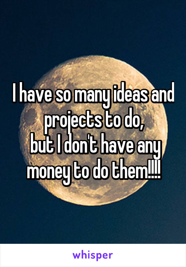 I have so many ideas and projects to do,
 but I don't have any money to do them!!!!