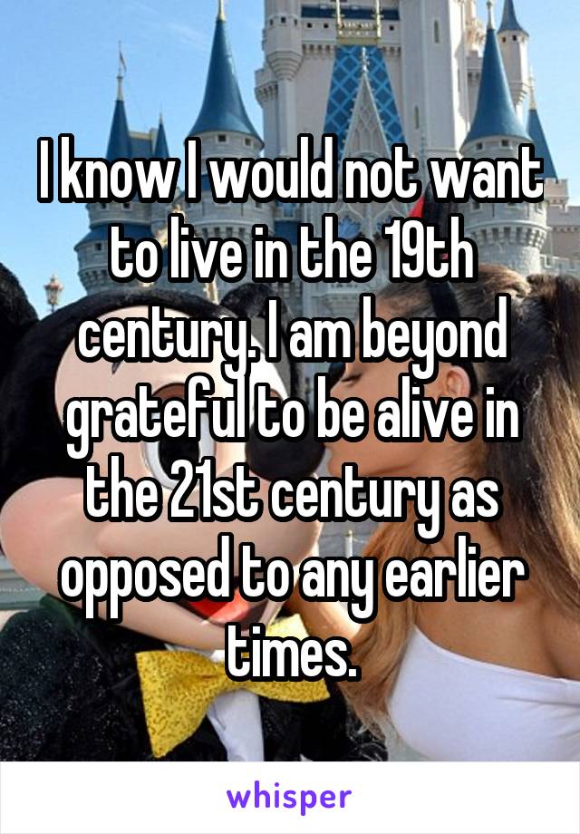 I know I would not want to live in the 19th century. I am beyond grateful to be alive in the 21st century as opposed to any earlier times.