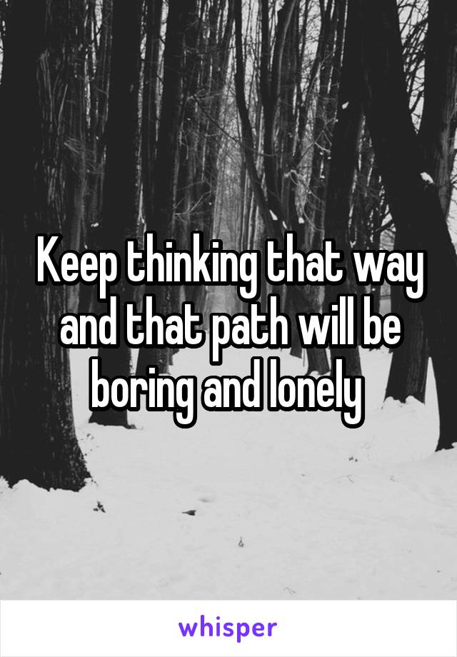 Keep thinking that way and that path will be boring and lonely 