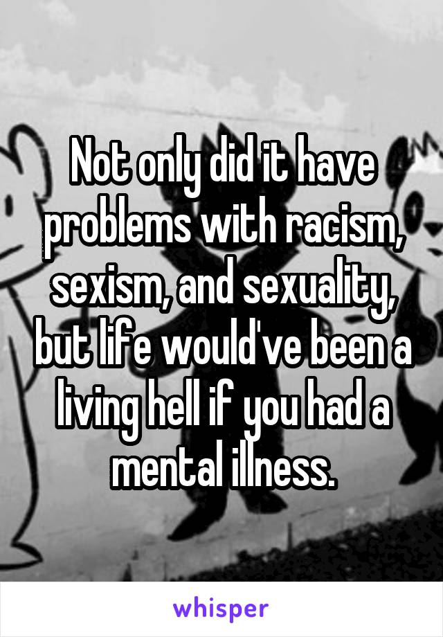 Not only did it have problems with racism, sexism, and sexuality, but life would've been a living hell if you had a mental illness.