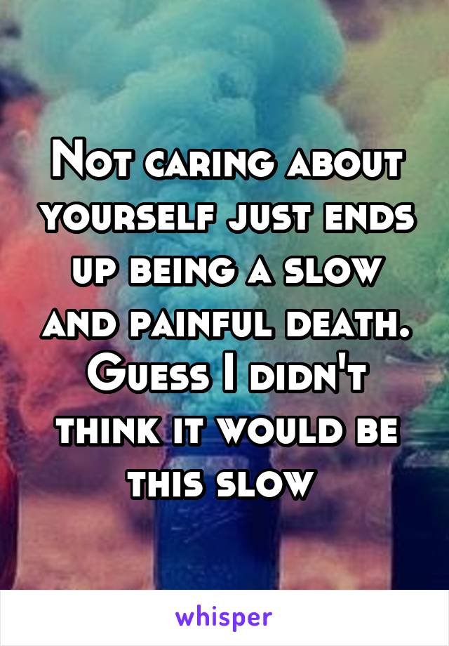 Not caring about yourself just ends up being a slow and painful death. Guess I didn't think it would be this slow 