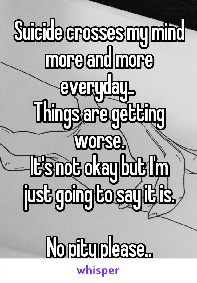 Suicide crosses my mind more and more everyday.. 
Things are getting worse.
It's not okay but I'm just going to say it is.

No pity please..