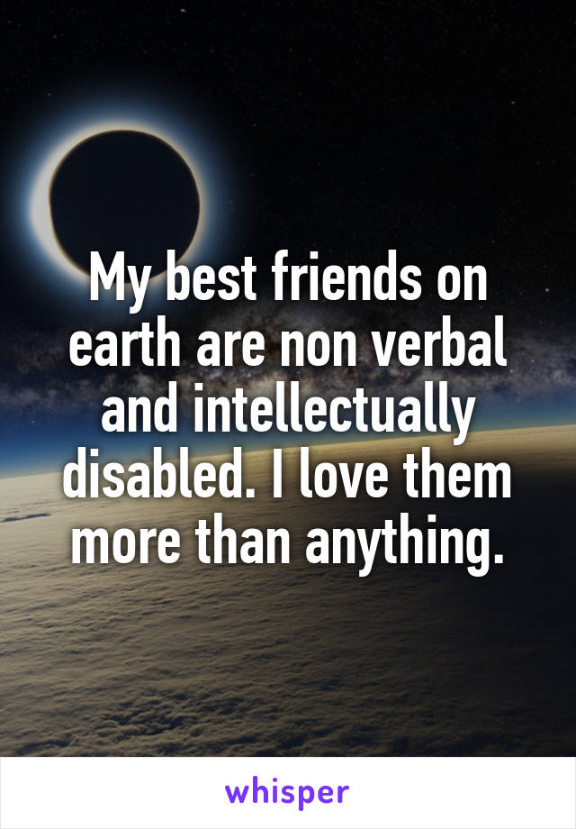 My best friends on earth are non verbal and intellectually disabled. I love them more than anything.