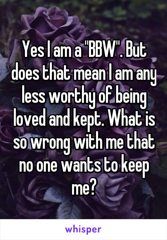 Yes I am a "BBW". But does that mean I am any less worthy of being loved and kept. What is so wrong with me that no one wants to keep me?