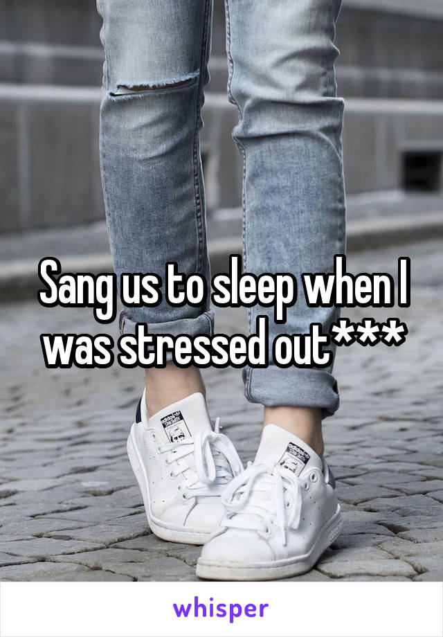 Sang us to sleep when I was stressed out***