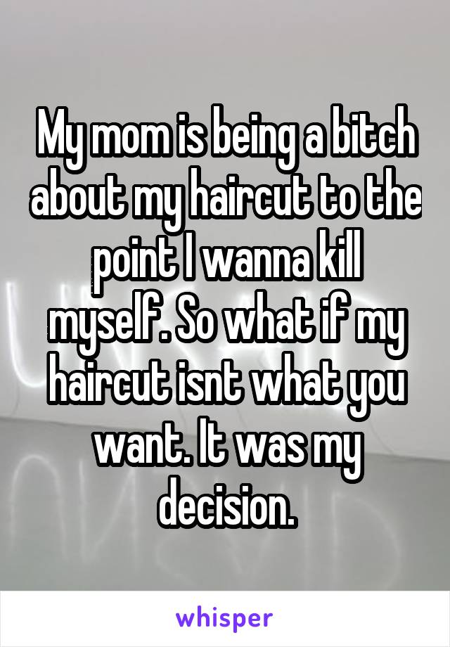 My mom is being a bitch about my haircut to the point I wanna kill myself. So what if my haircut isnt what you want. It was my decision.