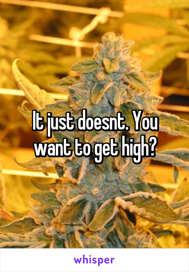 It just doesnt. You want to get high?