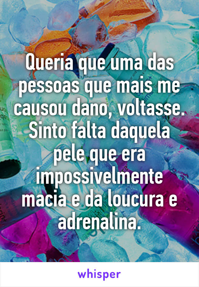 Queria que uma das pessoas que mais me causou dano, voltasse. Sinto falta daquela pele que era impossivelmente macia e da loucura e adrenalina.