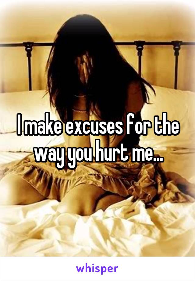 I make excuses for the way you hurt me...