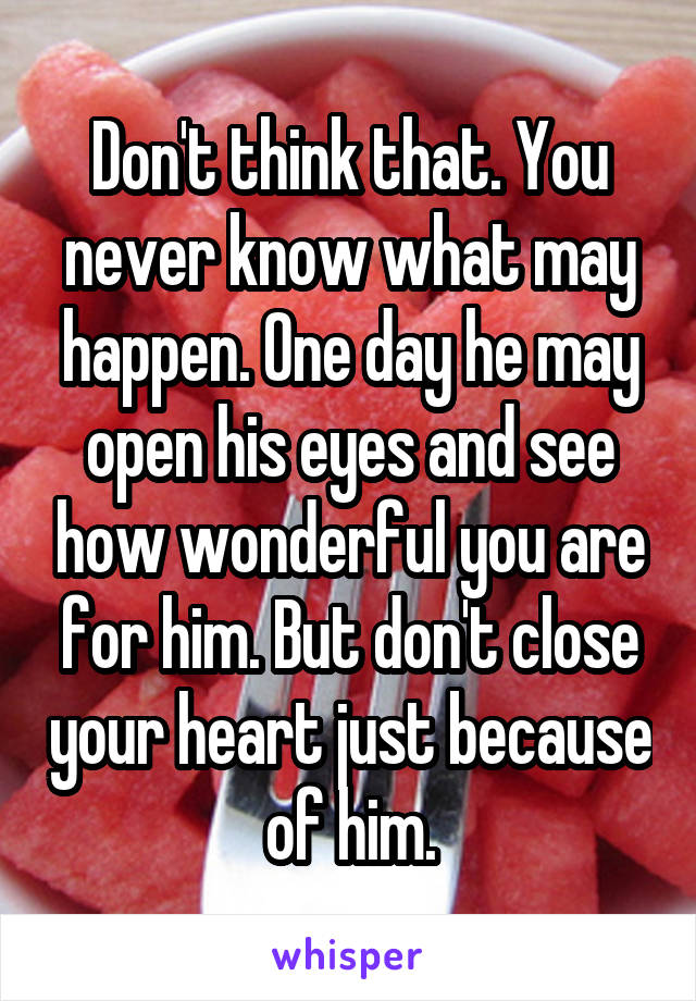 Don't think that. You never know what may happen. One day he may open his eyes and see how wonderful you are for him. But don't close your heart just because of him.