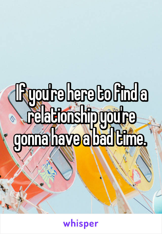 If you're here to find a relationship you're gonna have a bad time. 