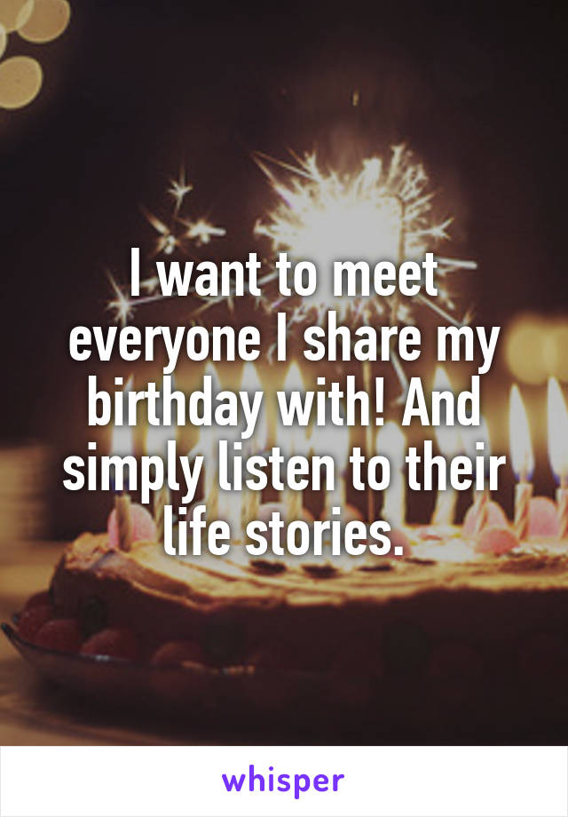 I want to meet everyone I share my birthday with! And simply listen to their life stories.