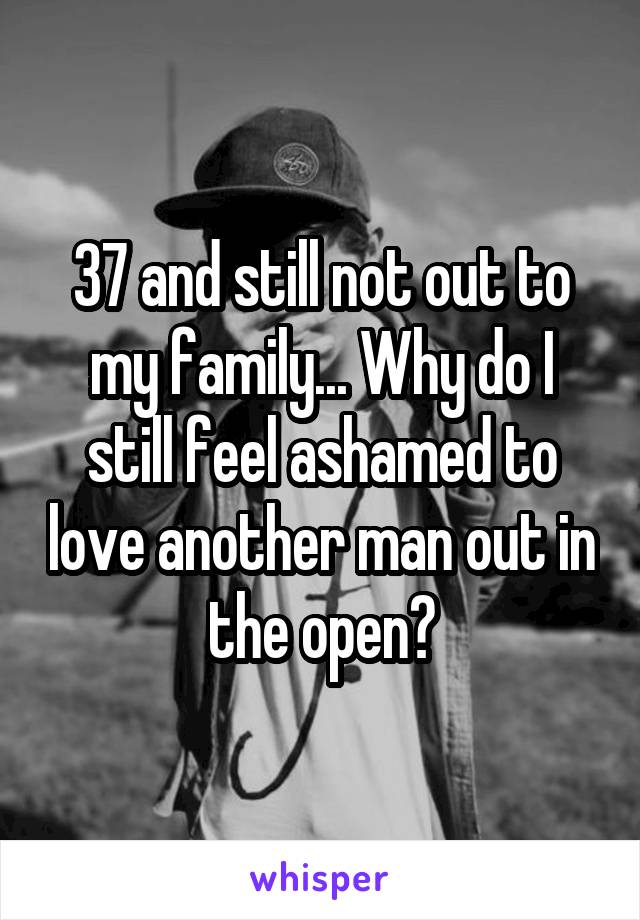 37 and still not out to my family... Why do I still feel ashamed to love another man out in the open?