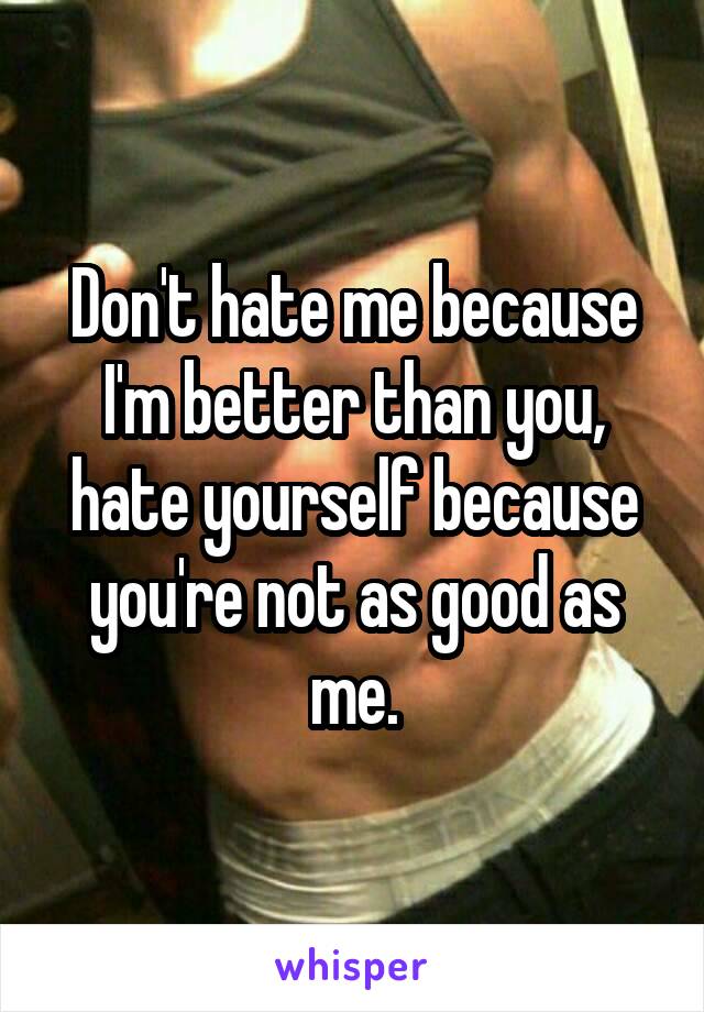 Don't hate me because I'm better than you, hate yourself because you're not as good as me.