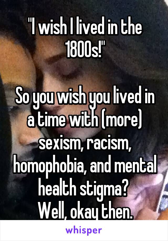 "I wish I lived in the 1800s!"

So you wish you lived in a time with (more) sexism, racism, homophobia, and mental health stigma? 
Well, okay then.