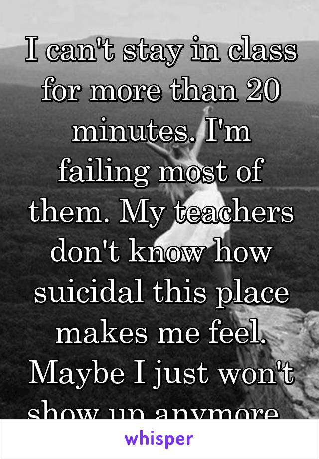 I can't stay in class for more than 20 minutes. I'm failing most of them. My teachers don't know how suicidal this place makes me feel. Maybe I just won't show up anymore. 