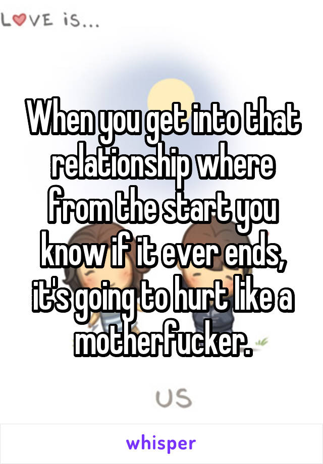 When you get into that relationship where from the start you know if it ever ends, it's going to hurt like a motherfucker.