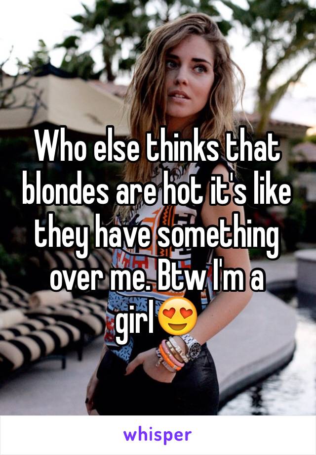 Who else thinks that blondes are hot it's like they have something over me. Btw I'm a girl😍