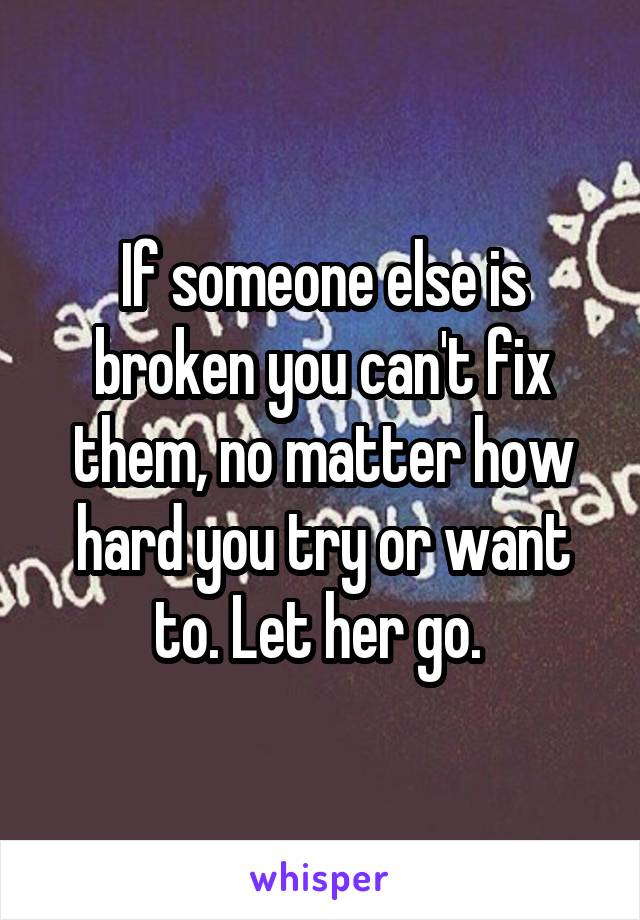 If someone else is broken you can't fix them, no matter how hard you try or want to. Let her go. 