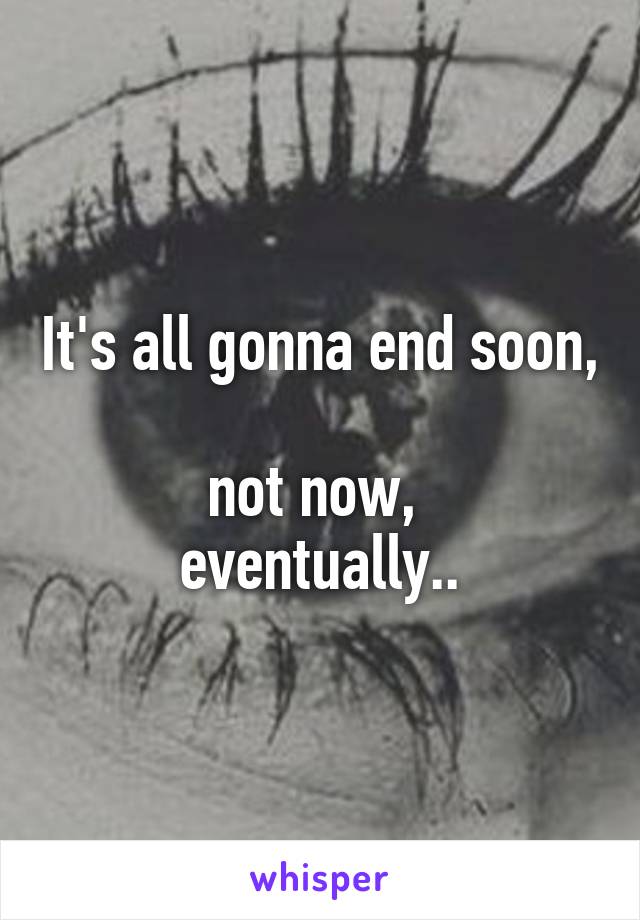 It's all gonna end soon, 
not now, 
eventually..