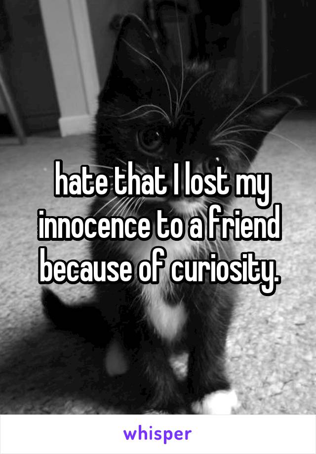  hate that I lost my innocence to a friend because of curiosity.