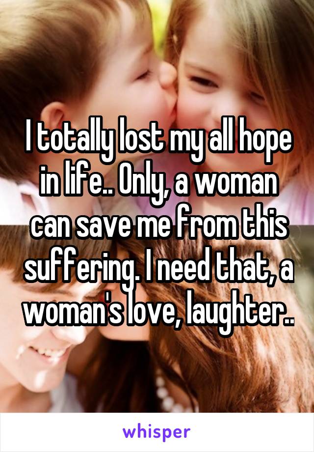 I totally lost my all hope in life.. Only, a woman can save me from this suffering. I need that, a woman's love, laughter..