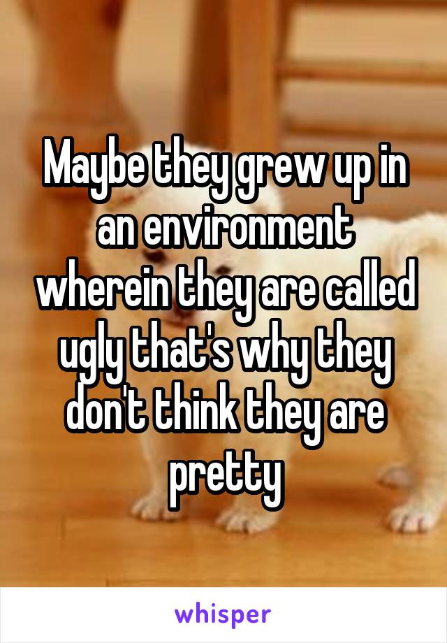 Maybe they grew up in an environment wherein they are called ugly that's why they don't think they are pretty